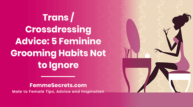 Trans / Crossdressing Advice: 5 Feminine Grooming Habits Not to Ignore